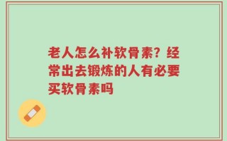老人怎么补软骨素？经常出去锻炼的人有必要买软骨素吗
