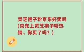 灵芝孢子粉京东好卖吗(京东上灵芝孢子粉热销，你买了吗？)