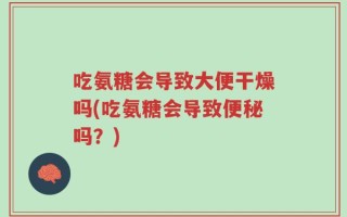 吃氨糖会导致大便干燥吗(吃氨糖会导致便秘吗？)