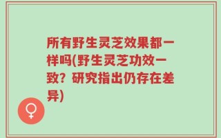 所有野生灵芝效果都一样吗(野生灵芝功效一致？研究指出仍存在差异)