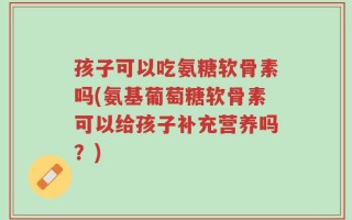孩子可以吃氨糖软骨素吗(氨基葡萄糖软骨素可以给孩子补充营养吗？)