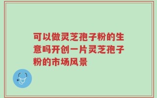可以做灵芝孢子粉的生意吗开创一片灵芝孢子粉的市场风景