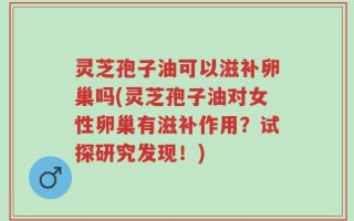 灵芝孢子油可以滋补卵巢吗(灵芝孢子油对女性卵巢有滋补作用？试探研究发现！)