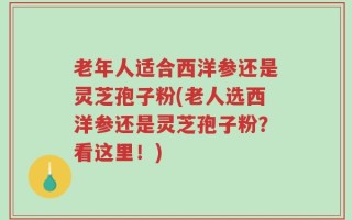 老年人适合西洋参还是灵芝孢子粉(老人选西洋参还是灵芝孢子粉？看这里！)