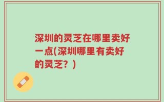 深圳的灵芝在哪里卖好一点(深圳哪里有卖好的灵芝？)