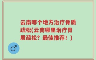 云南哪个地方治疗骨质疏松(云南哪里治疗骨质疏松？最佳推荐！)