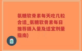 氨糖软骨素每天吃几粒合适_氨糖软骨素每日推荐摄入量及适宜剂量指南)