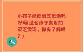 小孩子能吃灵芝煲汤吗好吗(适合孩子食用的灵芝煲汤，你有了解吗？)