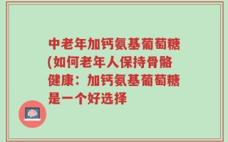 中老年加钙氨基葡萄糖(如何老年人保持骨骼健康：加钙氨基葡萄糖是一个好选择