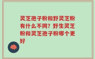 灵芝孢子粉和野灵芝粉有什么不同？野生灵芝粉和灵芝孢子粉哪个更好