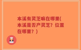 本溪有灵芝嘛在哪里(本溪是否产灵芝？位置在哪里？)