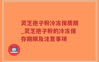 灵芝孢子粉冷冻保质期_灵芝孢子粉的冷冻保存期限及注意事项