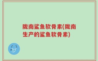 陇南鲨鱼软骨素(陇南生产的鲨鱼软骨素)