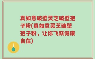 真如意破壁灵芝破壁孢子粉(真如意灵芝破壁孢子粉，让你飞跃健康自在)