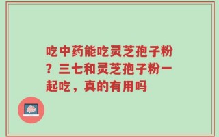 吃中药能吃灵芝孢子粉？三七和灵芝孢子粉一起吃，真的有用吗