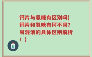 钙片与氨糖有区别吗(钙片和氨糖有何不同？易混淆的具体区别解析！)