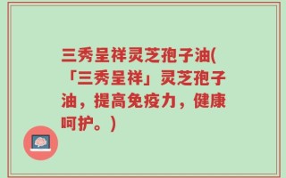三秀呈祥灵芝孢子油(「三秀呈祥」灵芝孢子油，提高免疫力，健康呵护。)