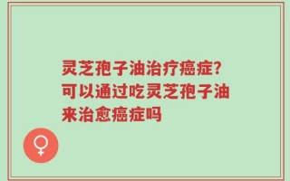 灵芝孢子油治疗癌症？可以通过吃灵芝孢子油来治愈癌症吗