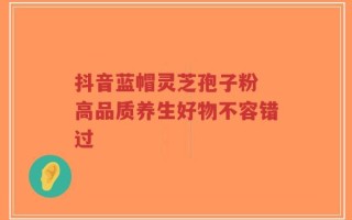 抖音蓝帽灵芝孢子粉 高品质养生好物不容错过