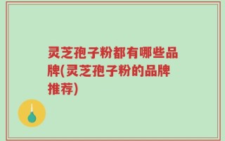 灵芝孢子粉都有哪些品牌(灵芝孢子粉的品牌推荐)