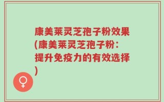 康美莱灵芝孢子粉效果(康美莱灵芝孢子粉：提升免疫力的有效选择)