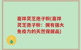 嘉祥灵芝孢子粉(嘉祥灵芝孢子粉：拥有强大免疫力的天然保健品)