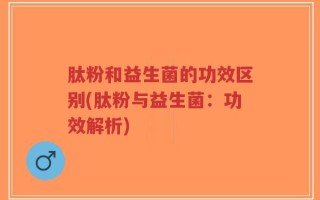 肽粉和益生菌的功效区别(肽粉与益生菌：功效解析)