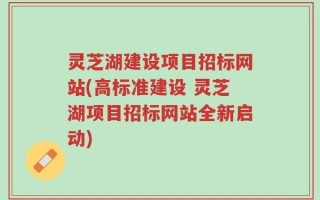 灵芝湖建设项目招标网站(高标准建设 灵芝湖项目招标网站全新启动)