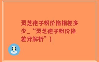 灵芝孢子粉价格相差多少_“灵芝孢子粉价格差异解析”)