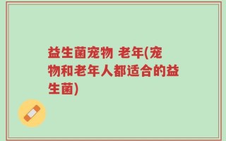 益生菌宠物 老年(宠物和老年人都适合的益生菌)
