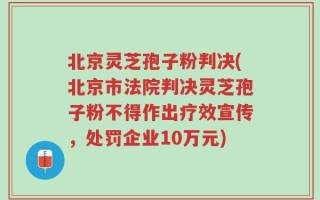 北京灵芝孢子粉判决(北京市法院判决灵芝孢子粉不得作出疗效宣传，处罚企业10万元)