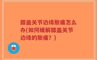 膝盖关节边缘胀痛怎么办(如何缓解膝盖关节边缘的胀痛？)