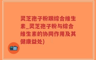 灵芝孢子粉跟综合维生素_灵芝孢子粉与综合维生素的协同作用及其健康益处)