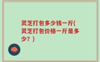 灵芝打包多少钱一斤(灵芝打包价格一斤是多少？)