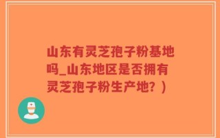 山东有灵芝孢子粉基地吗_山东地区是否拥有灵芝孢子粉生产地？)