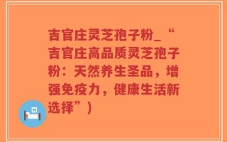 吉官庄灵芝孢子粉_“吉官庄高品质灵芝孢子粉：天然养生圣品，增强免疫力，健康生活新选择”)