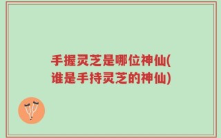 手握灵芝是哪位神仙(谁是手持灵芝的神仙)
