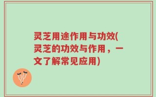 灵芝用途作用与功效(灵芝的功效与作用，一文了解常见应用)