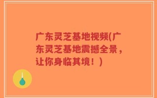 广东灵芝基地视频(广东灵芝基地震撼全景，让你身临其境！)