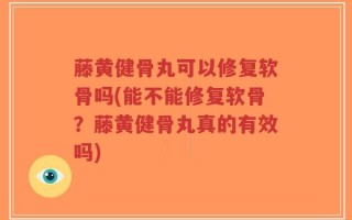 藤黄健骨丸可以修复软骨吗(能不能修复软骨？藤黄健骨丸真的有效吗)