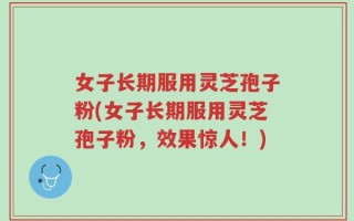 女子长期服用灵芝孢子粉(女子长期服用灵芝孢子粉，效果惊人！)