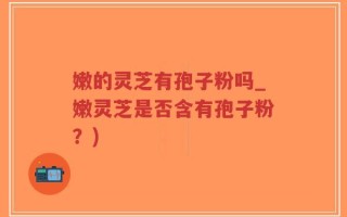 嫩的灵芝有孢子粉吗_嫩灵芝是否含有孢子粉？)