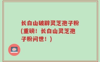 长白山破辟灵芝孢子粉(重磅！长白山灵芝孢子粉问世！)