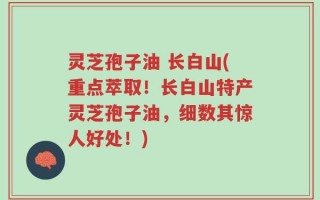 灵芝孢子油 长白山(重点萃取！长白山特产灵芝孢子油，细数其惊人好处！)