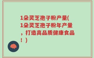 1朵灵芝孢子粉产量(1朵灵芝孢子粉年产量，打造高品质健康食品！)