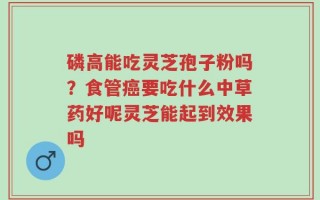 磷高能吃灵芝孢子粉吗？食管癌要吃什么中草药好呢灵芝能起到效果吗