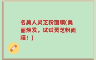 名美人灵芝粉面膜(美丽焕发，试试灵芝粉面膜！)