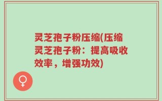 灵芝孢子粉压缩(压缩灵芝孢子粉：提高吸收效率，增强功效)