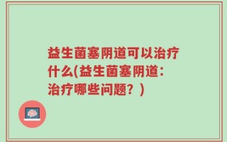 益生菌塞阴道可以治疗什么(益生菌塞阴道：治疗哪些问题？)