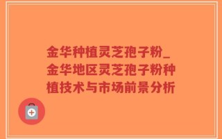金华种植灵芝孢子粉_金华地区灵芝孢子粉种植技术与市场前景分析